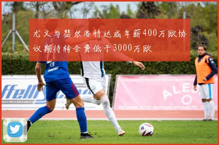 尤文与瑟尔洛特达成年薪400万欧协议期待转会费低于3000万欧