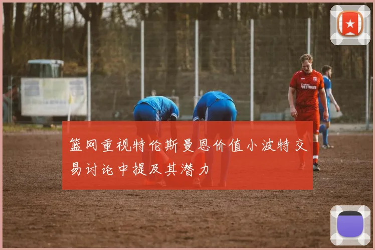 篮网重视特伦斯曼恩价值小波特交易讨论中提及其潜力