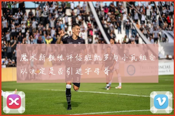 魔术新教练评估班凯罗与小瓦组合以决定是否引进字母哥