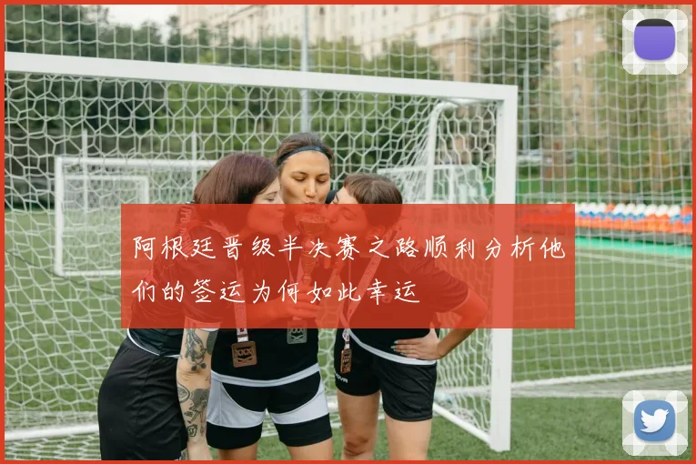 阿根廷晋级半决赛之路顺利分析他们的签运为何如此幸运
