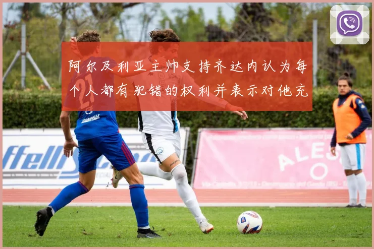 阿尔及利亚主帅支持齐达内认为每个人都有犯错的权利并表示对他充满信心