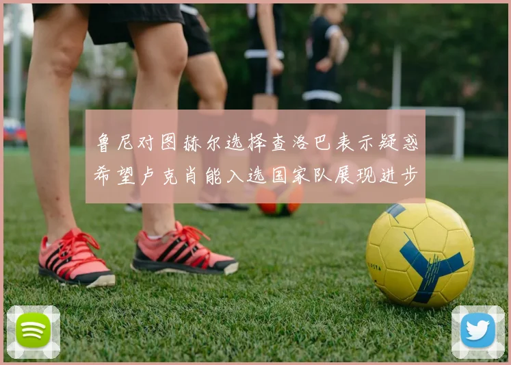 鲁尼对图赫尔选择查洛巴表示疑惑希望卢克肖能入选国家队展现进步