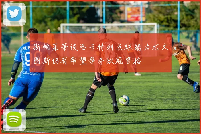 斯帕莱蒂谈洛卡特利点球能力尤文图斯仍有希望争夺欧冠资格