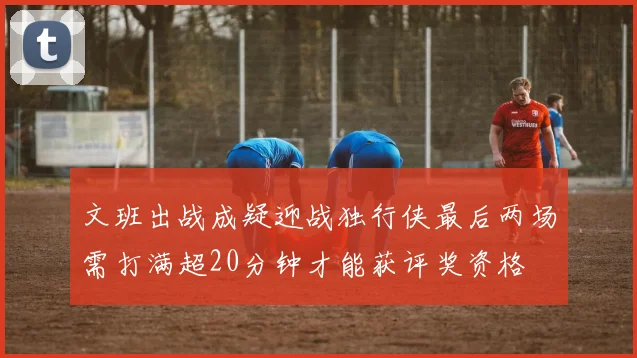 文班出战成疑迎战独行侠最后两场需打满超20分钟才能获评奖资格