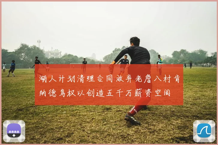 湖人计划清理合同放弃老詹八村肯纳德鸟权以创造五千万薪资空间