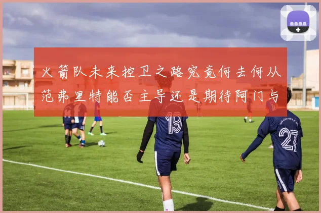 火箭队未来控卫之路究竟何去何从范弗里特能否主导还是期待阿门与谢泼德崛起