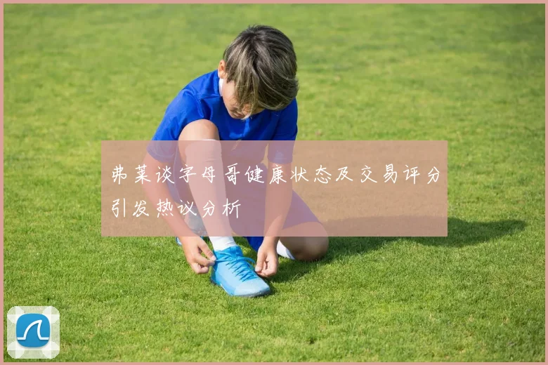 弗莱谈字母哥健康状态及交易评分引发热议分析