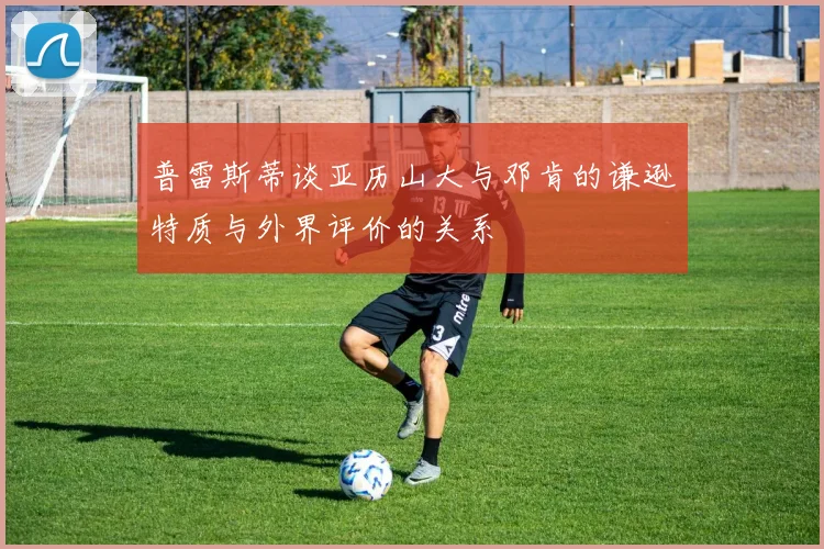 普雷斯蒂谈亚历山大与邓肯的谦逊特质与外界评价的关系