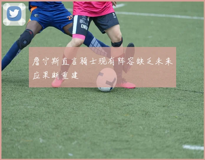 詹宁斯直言骑士现有阵容缺乏未来应果断重建