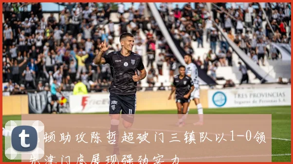 巴顿助攻陈哲超破门三镇队以1-0领先津门虎展现强劲实力