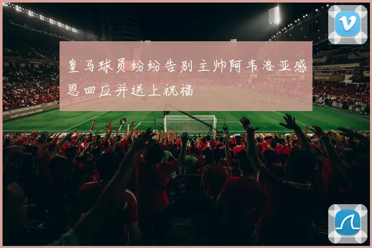 皇马球员纷纷告别主帅阿韦洛亚感恩回应并送上祝福