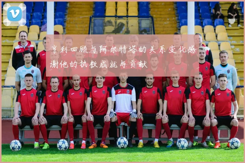 亨利回顾与阿尔特塔的关系变化感谢他的执教成就与贡献