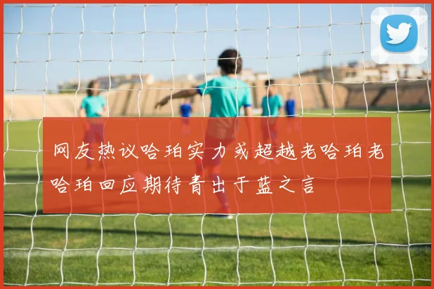 网友热议哈珀实力或超越老哈珀老哈珀回应期待青出于蓝之言