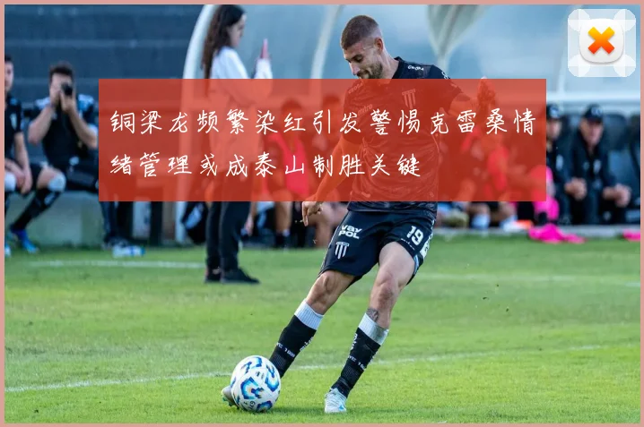 铜梁龙频繁染红引发警惕克雷桑情绪管理或成泰山制胜关键