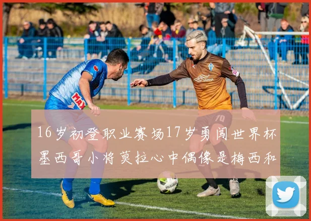 16岁初登职业赛场17岁勇闯世界杯墨西哥小将莫拉心中偶像是梅西和C罗