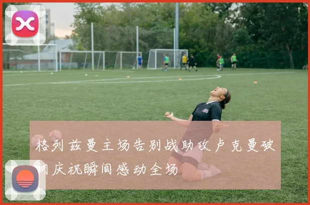 格列兹曼主场告别战助攻卢克曼破门庆祝瞬间感动全场