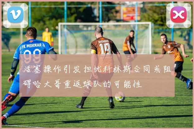 活塞操作引发担忧科林斯合同或阻碍哈大哥重返球队的可能性