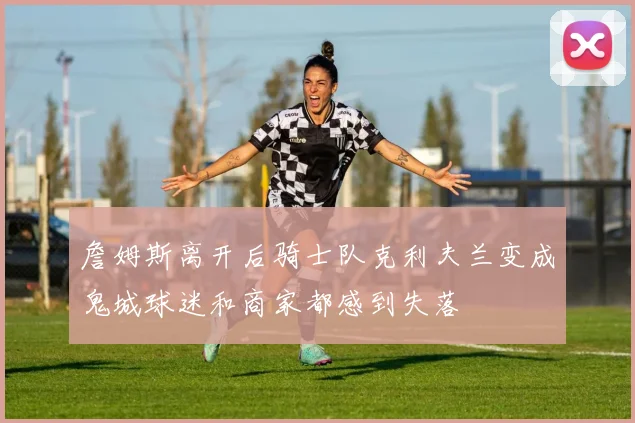 詹姆斯离开后骑士队克利夫兰变成鬼城球迷和商家都感到失落