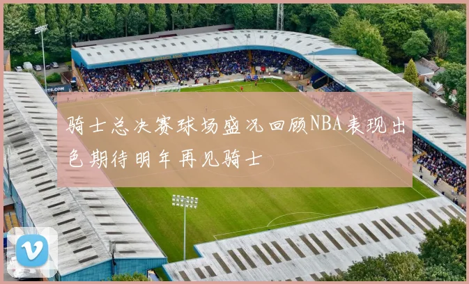 骑士总决赛球场盛况回顾NBA表现出色期待明年再见骑士