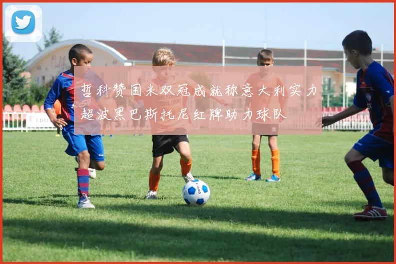 哲科赞国米双冠成就称意大利实力超波黑巴斯托尼红牌助力球队