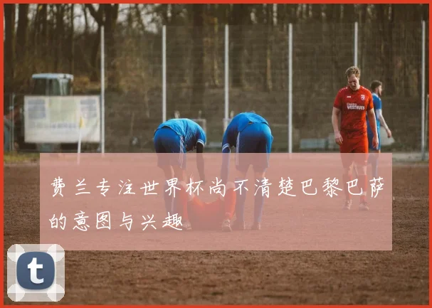 费兰专注世界杯尚不清楚巴黎巴萨的意图与兴趣