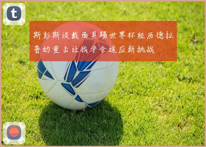 斯彭斯谈戴面具踢世界杯经历德拉普的重击让我学会适应新挑战
