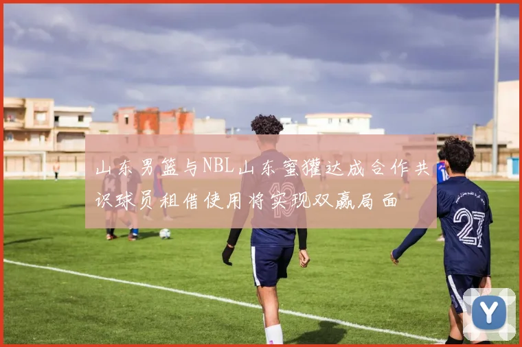 山东男篮与NBL山东蜜獾达成合作共识球员租借使用将实现双赢局面